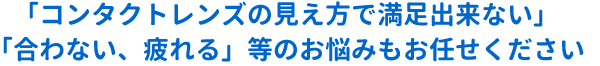 「コンタクトレンズの見え方で満足出来ない」「合わない、疲れる」等のお悩みもお任せください