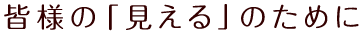 皆様の「見える」のために